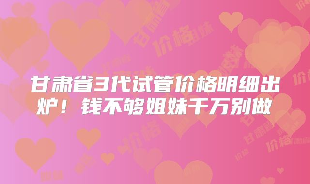 甘肃省3代试管价格明细出炉!钱不够姐妹千万别做