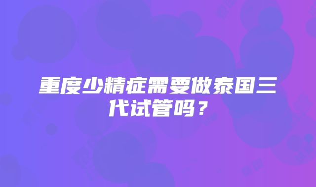 重度少精症需要做泰国三代试管吗?
