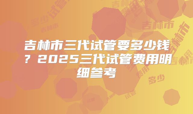 吉林市三代试管要多少钱?2025三代试管费用明细参考