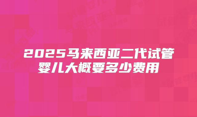 2025马来西亚二代试管婴儿大概要多少费用