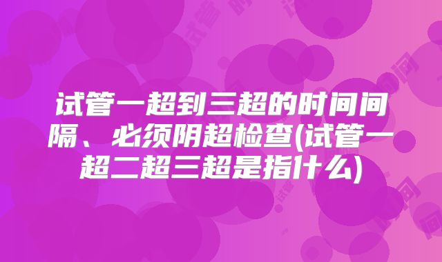 试管一超到三超的时间间隔、必须阴超检查(试管一超二超三超是指什么)