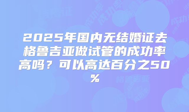 2025年国内无结婚证去格鲁吉亚做试管的成功率高吗?可以高达百分之50%