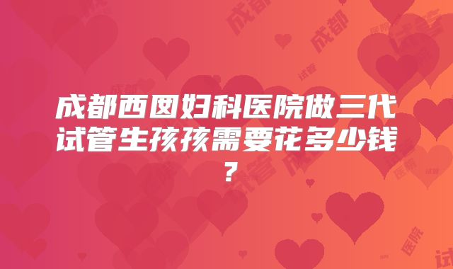 成都西囡妇科医院做三代试管生孩孩需要花多少钱？