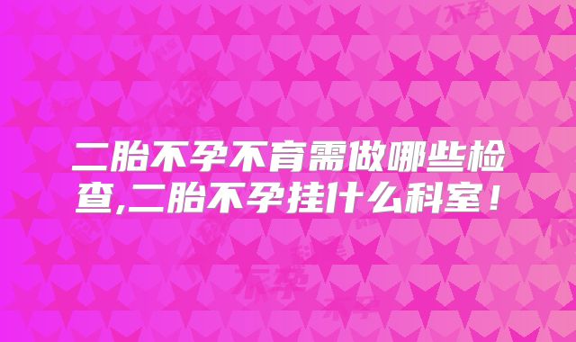 二胎不孕不育需做哪些检查,二胎不孕挂什么科室!