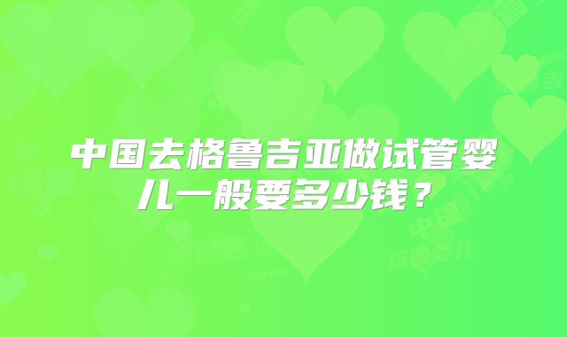 中国去格鲁吉亚做试管婴儿一般要多少钱?