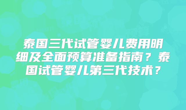 泰国三代试管婴儿费用明细及全面预算准备指南?泰国试管婴儿第三代技术?
