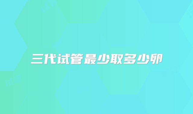 三代试管最少取多少卵