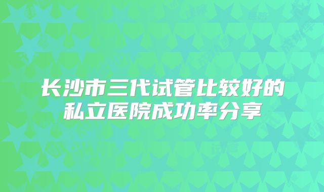 长沙市三代试管比较好的私立医院成功率分享