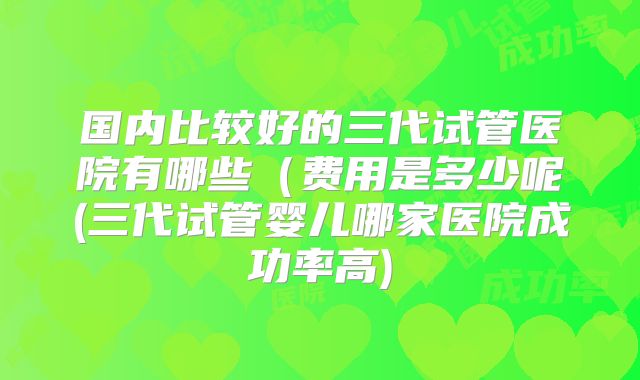 国内比较好的三代试管医院有哪些(费用是多少呢(三代试管婴儿哪家医院成功率高)