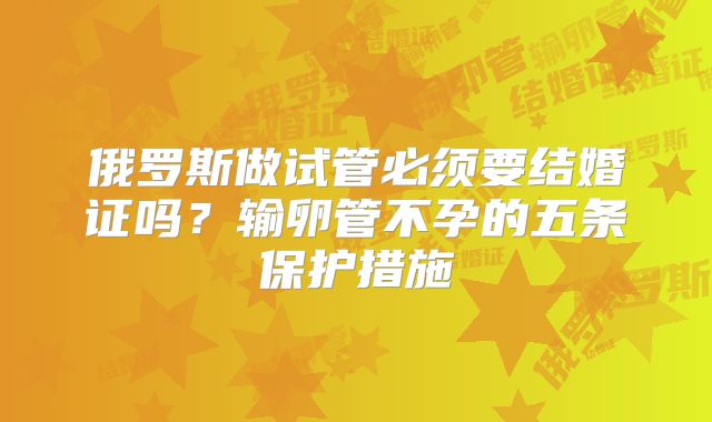 俄罗斯做试管必须要结婚证吗？输卵管不孕的五条保护措施