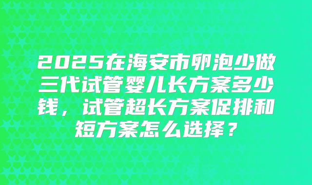 2025在海安市卵泡少做三代试管婴儿长方案多少钱，试管超长方案促排和短方案怎么选择？