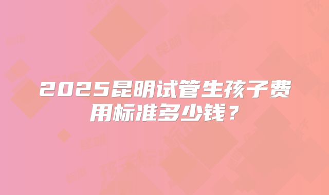 2025昆明试管生孩子费用标准多少钱？