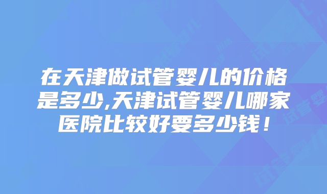 在天津做试管婴儿的价格是多少,天津试管婴儿哪家医院比较好要多少钱！