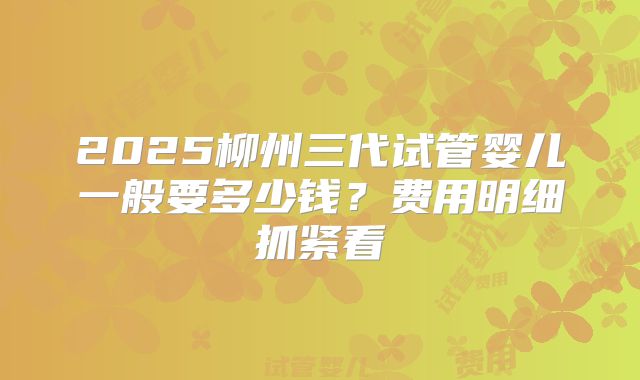 2025柳州三代试管婴儿一般要多少钱？费用明细抓紧看