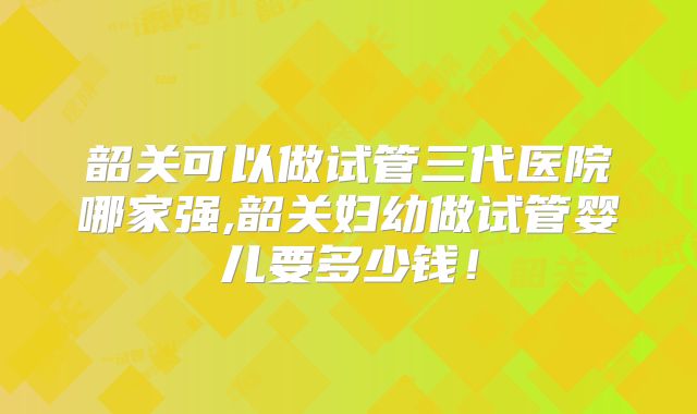 韶关可以做试管三代医院哪家强,韶关妇幼做试管婴儿要多少钱!