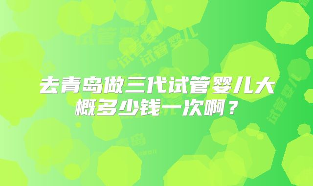 去青岛做三代试管婴儿大概多少钱一次啊？
