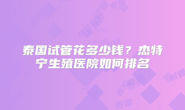 泰国试管花多少钱？杰特宁生殖医院如何排名