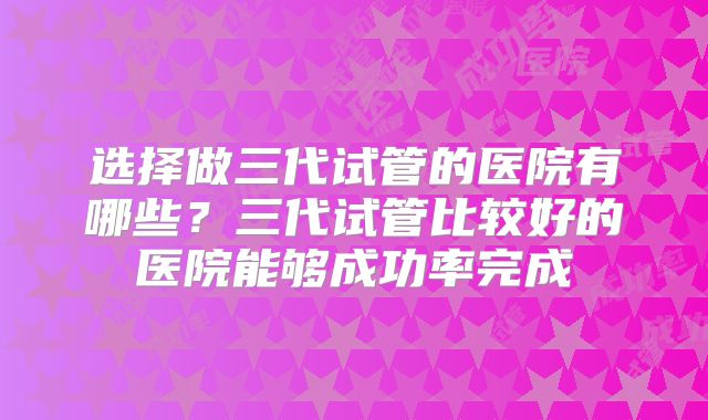选择做三代试管的医院有哪些？三代试管比较好的医院能够成功率完成