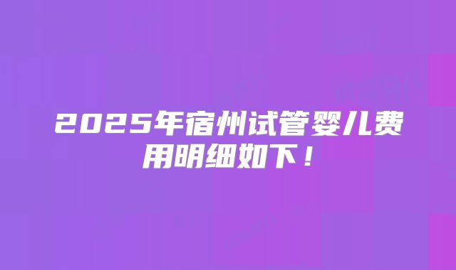 2025年宿州试管婴儿费用明细如下!