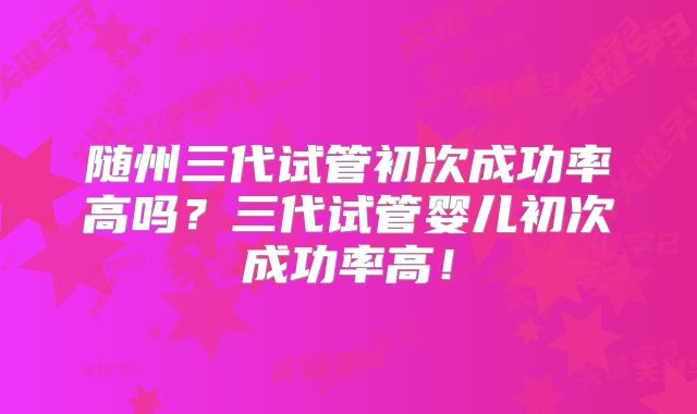 随州三代试管初次成功率高吗？三代试管婴儿初次成功率高！