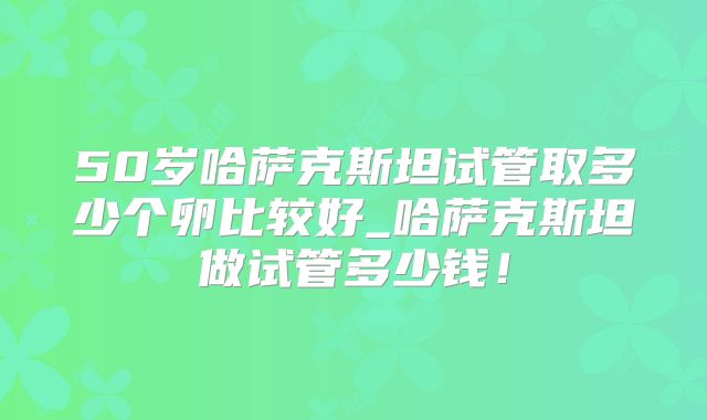 50岁哈萨克斯坦试管取多少个卵比较好_哈萨克斯坦做试管多少钱！