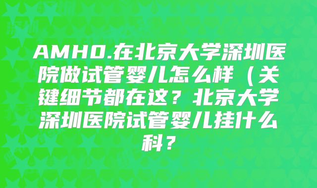 AMH0.在北京大学深圳医院做试管婴儿怎么样（关键细节都在这？北京大学深圳医院试管婴儿挂什么科？