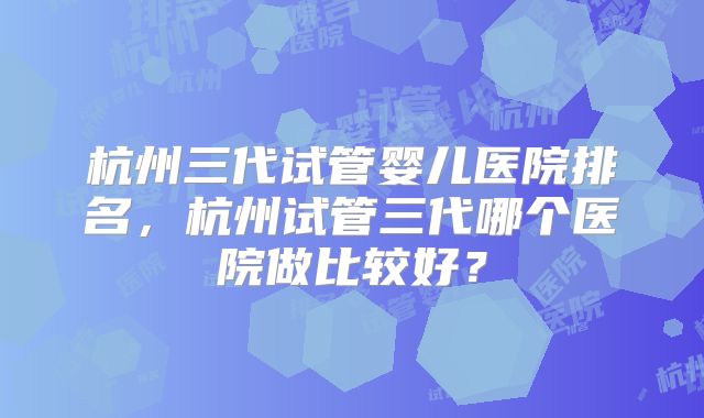 杭州三代试管婴儿医院排名，杭州试管三代哪个医院做比较好？