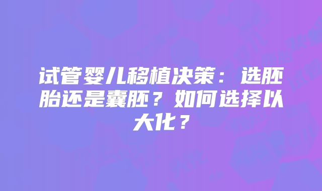 试管婴儿移植决策：选胚胎还是囊胚？如何选择以大化？