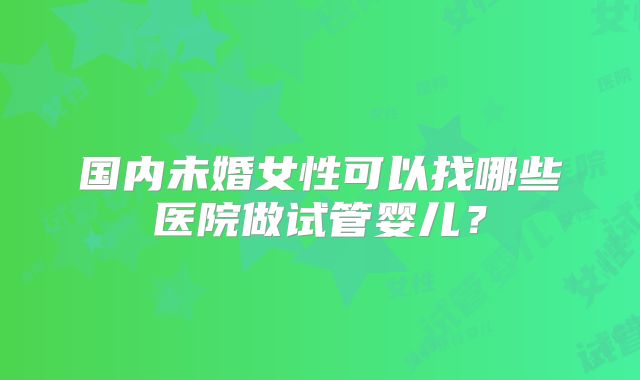 国内未婚女性可以找哪些医院做试管婴儿?