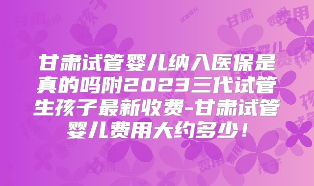 甘肃试管婴儿纳入医保是真的吗附2023三代试管生孩子最新收费-甘肃试管婴儿费用大约多少！