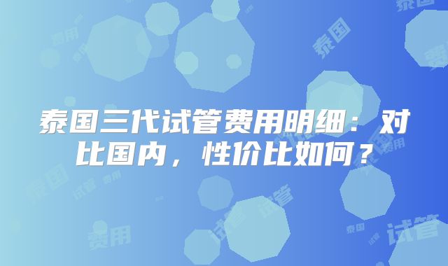 泰国三代试管费用明细：对比国内，性价比如何？
