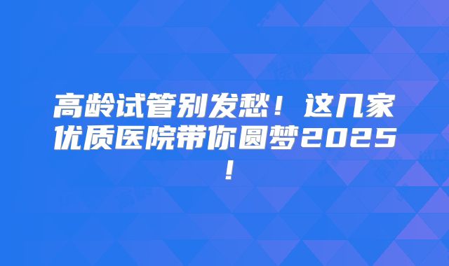 高龄试管别发愁!这几家优质医院带你圆梦2025!