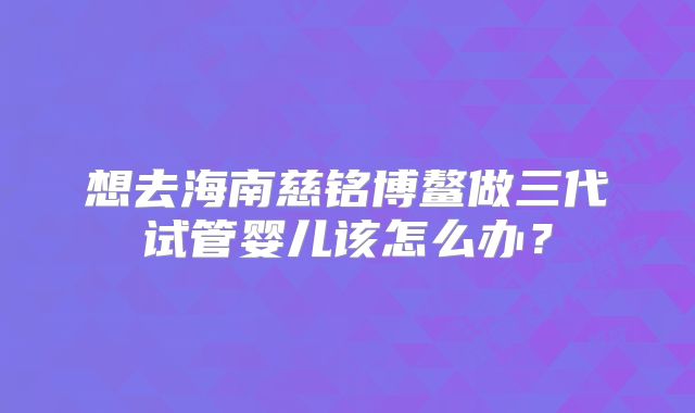 想去海南慈铭博鳌做三代试管婴儿该怎么办？