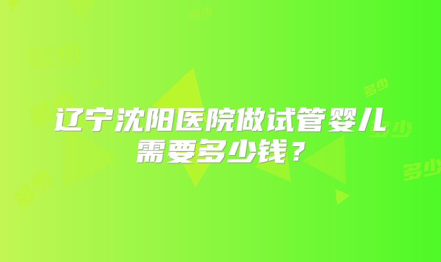 辽宁沈阳医院做试管婴儿需要多少钱?