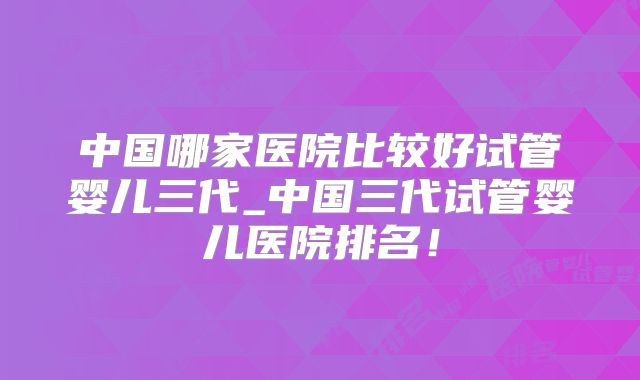 中国哪家医院比较好试管婴儿三代_中国三代试管婴儿医院排名！
