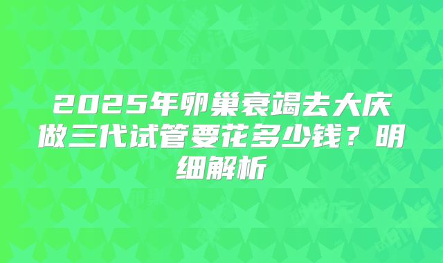 2025年卵巢衰竭去大庆做三代试管要花多少钱?明细解析