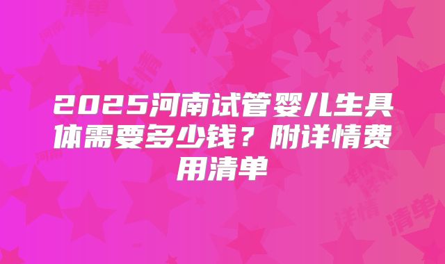 2025河南试管婴儿生具体需要多少钱？附详情费用清单