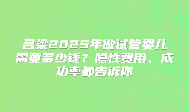 吕梁2025年做试管婴儿需要多少钱？隐性费用、成功率都告诉你