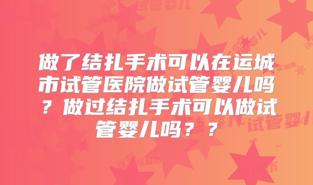 做了结扎手术可以在运城市试管医院做试管婴儿吗？做过结扎手术可以做试管婴儿吗？？