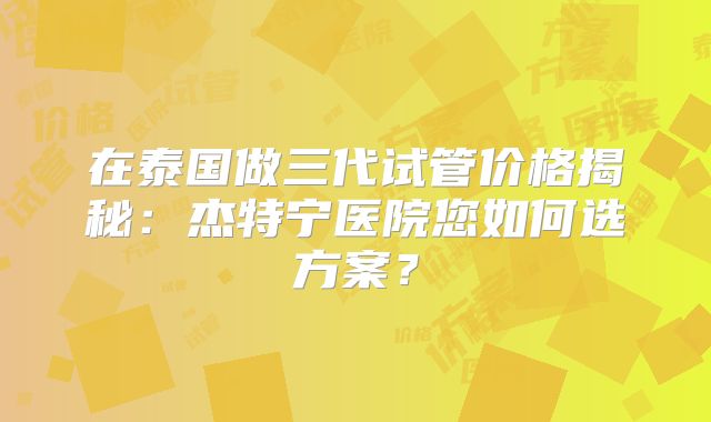 在泰国做三代试管价格揭秘：杰特宁医院您如何选方案？