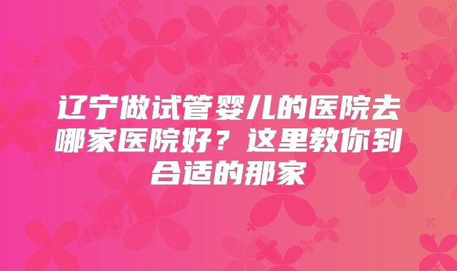 辽宁做试管婴儿的医院去哪家医院好？这里教你到合适的那家