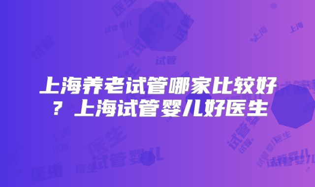 上海养老试管哪家比较好？上海试管婴儿好医生