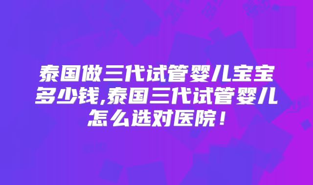 泰国做三代试管婴儿宝宝多少钱,泰国三代试管婴儿怎么选对医院！