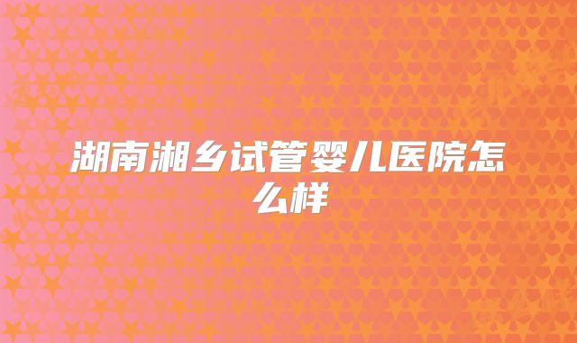 湖南湘乡试管婴儿医院怎么样