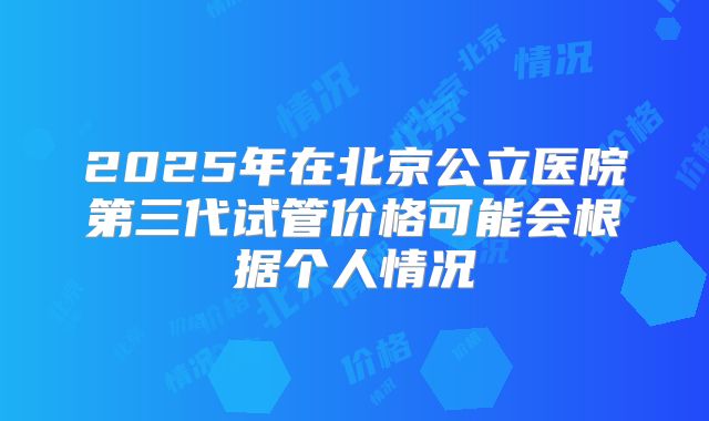 2025年在北京公立医院第三代试管价格可能会根据个人情况