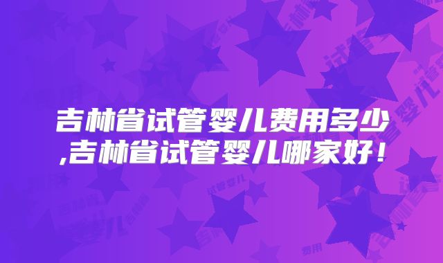 吉林省试管婴儿费用多少,吉林省试管婴儿哪家好!