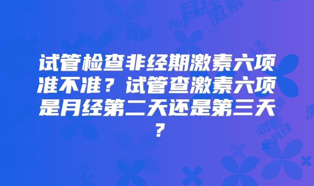 试管检查非经期激素六项准不准？试管查激素六项是月经第二天还是第三天？