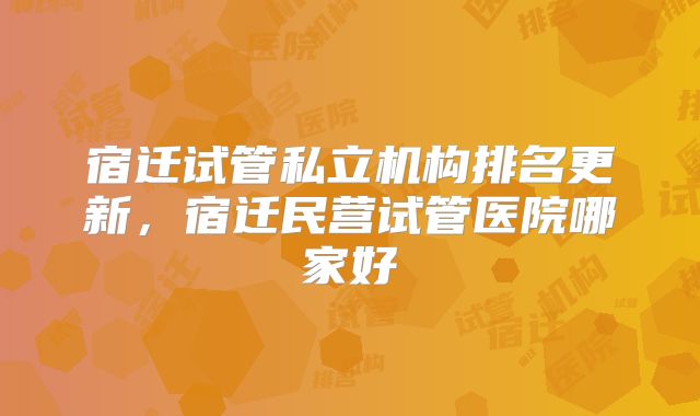 宿迁试管私立机构排名更新，宿迁民营试管医院哪家好