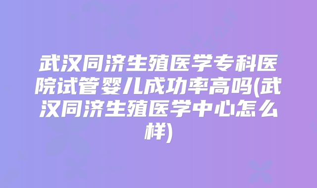 武汉同济生殖医学专科医院试管婴儿成功率高吗(武汉同济生殖医学中心怎么样)