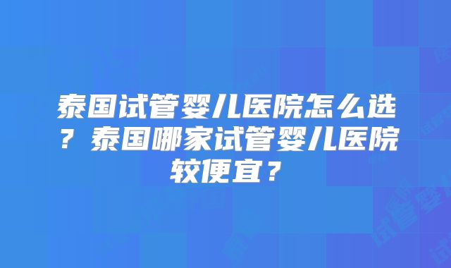 泰国试管婴儿医院怎么选?泰国哪家试管婴儿医院较便宜?